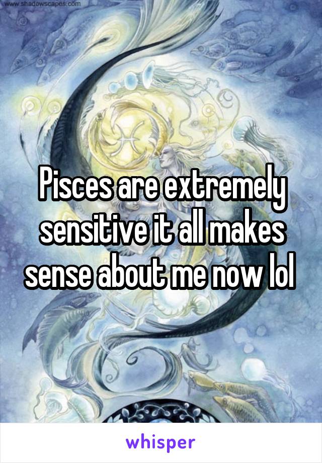 Pisces are extremely sensitive it all makes sense about me now lol 