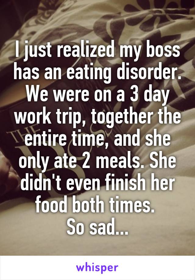 I just realized my boss has an eating disorder. We were on a 3 day work trip, together the entire time, and she only ate 2 meals. She didn't even finish her food both times. 
So sad...