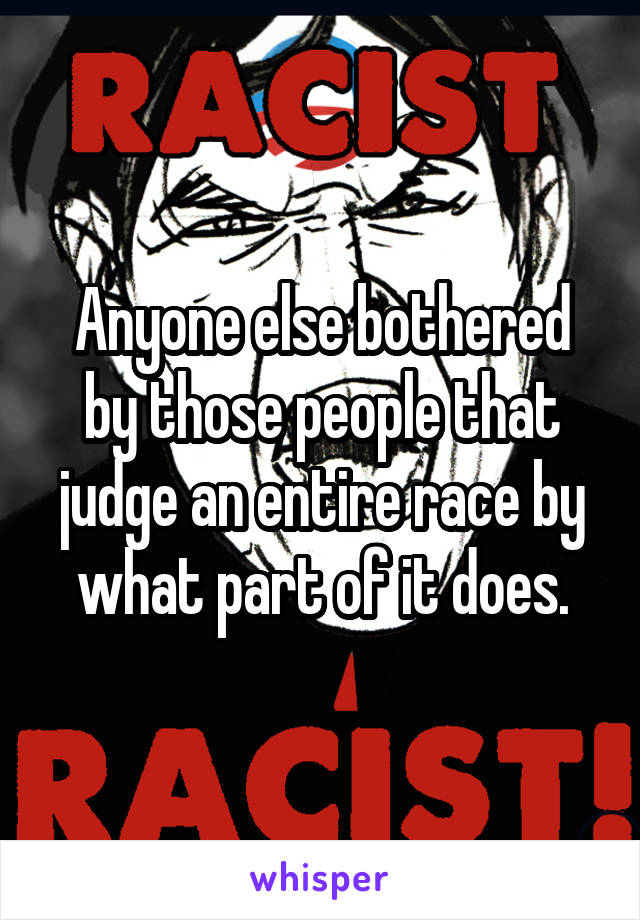 Anyone else bothered by those people that judge an entire race by what part of it does.