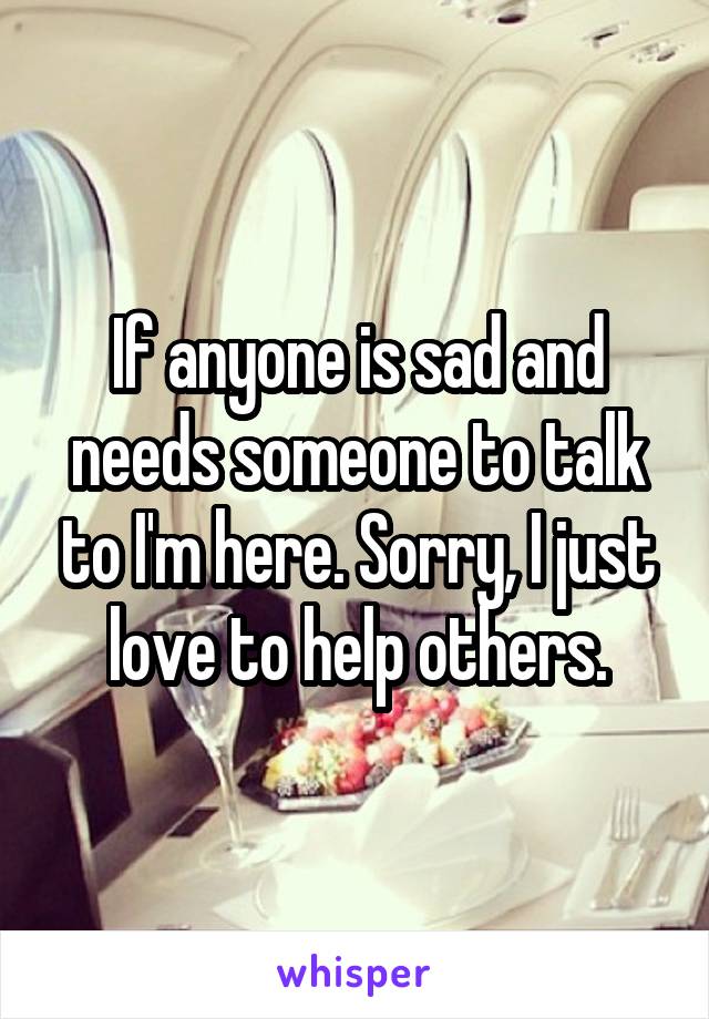 If anyone is sad and needs someone to talk to I'm here. Sorry, I just love to help others.