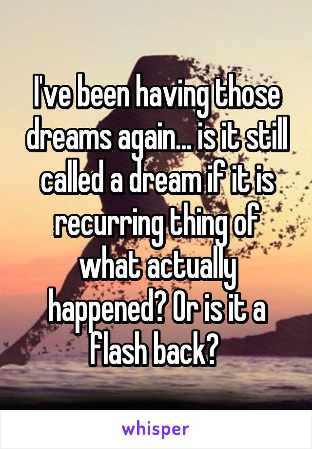I've been having those dreams again... is it still called a dream if it is recurring thing of what actually happened? Or is it a flash back? 