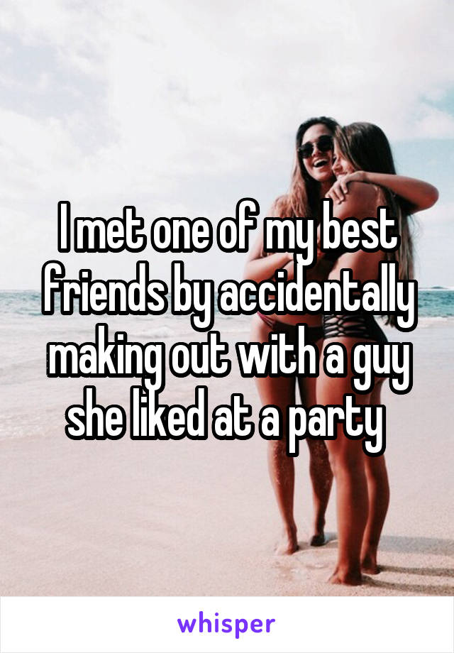 I met one of my best friends by accidentally making out with a guy she liked at a party 