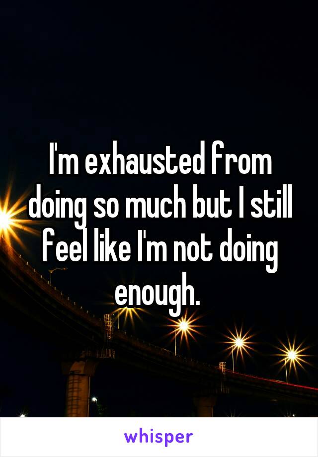 I'm exhausted from doing so much but I still feel like I'm not doing enough. 