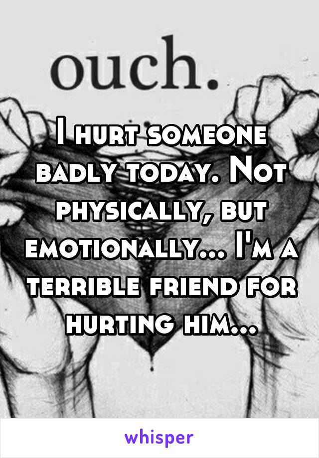 I hurt someone badly today. Not physically, but emotionally... I'm a terrible friend for hurting him...