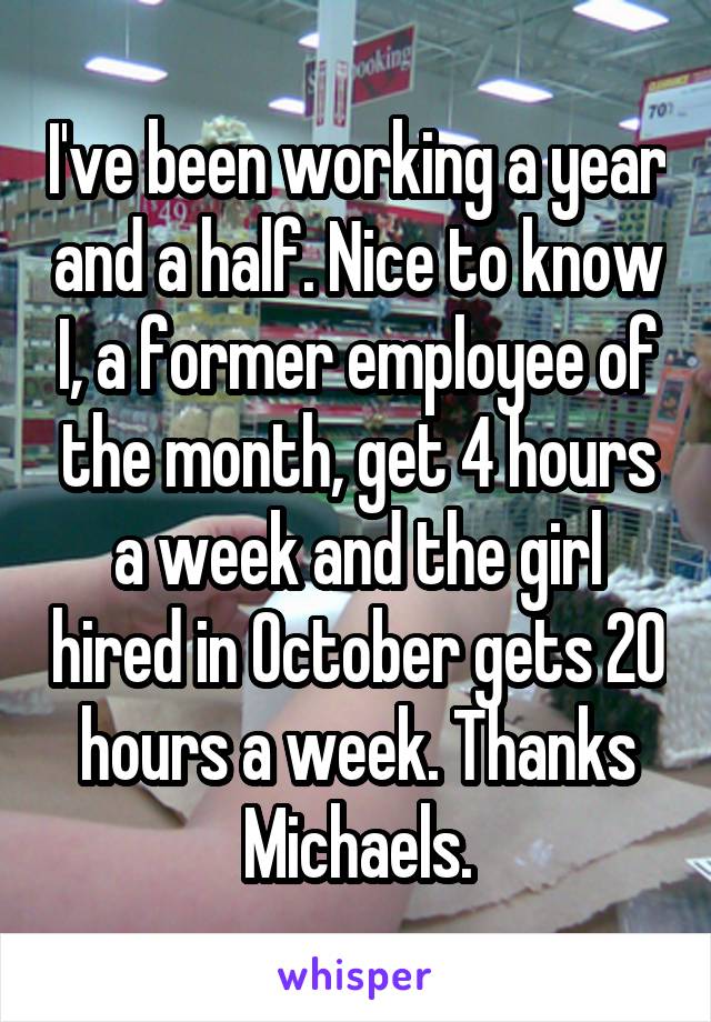 I've been working a year and a half. Nice to know I, a former employee of the month, get 4 hours a week and the girl hired in October gets 20 hours a week. Thanks Michaels.