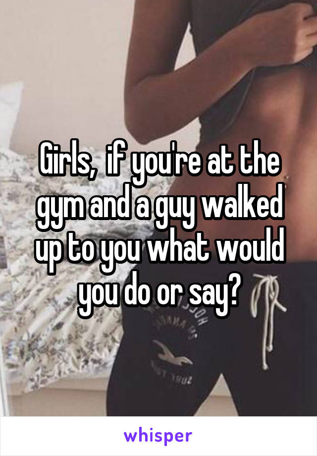 Girls,  if you're at the gym and a guy walked up to you what would you do or say?