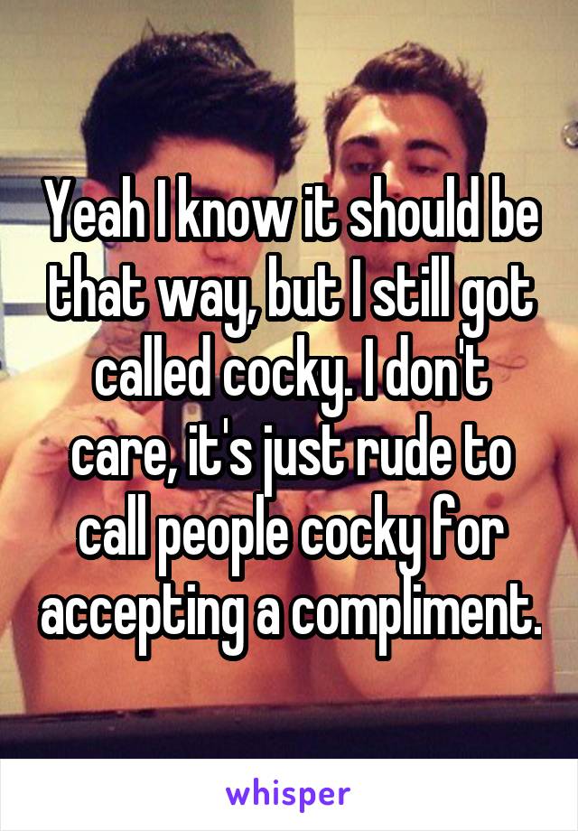 Yeah I know it should be that way, but I still got called cocky. I don't care, it's just rude to call people cocky for accepting a compliment.