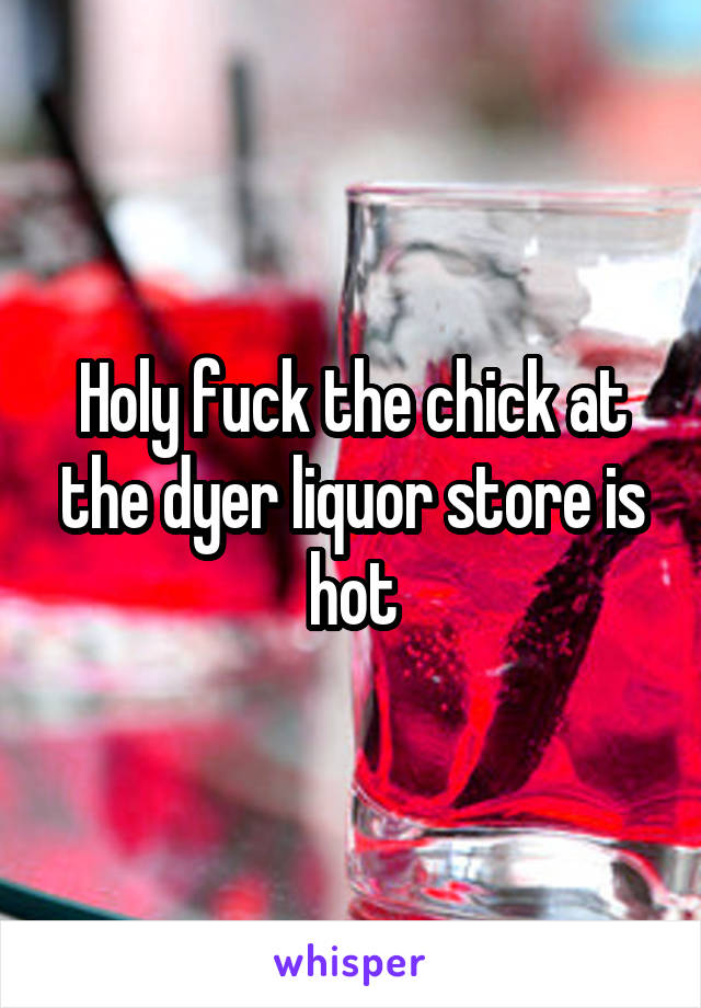 Holy fuck the chick at the dyer liquor store is hot