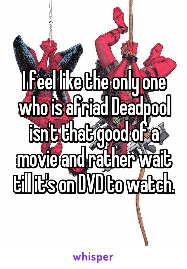 I feel like the only one who is afriad Deadpool isn't that good of a movie and rather wait till it's on DVD to watch.