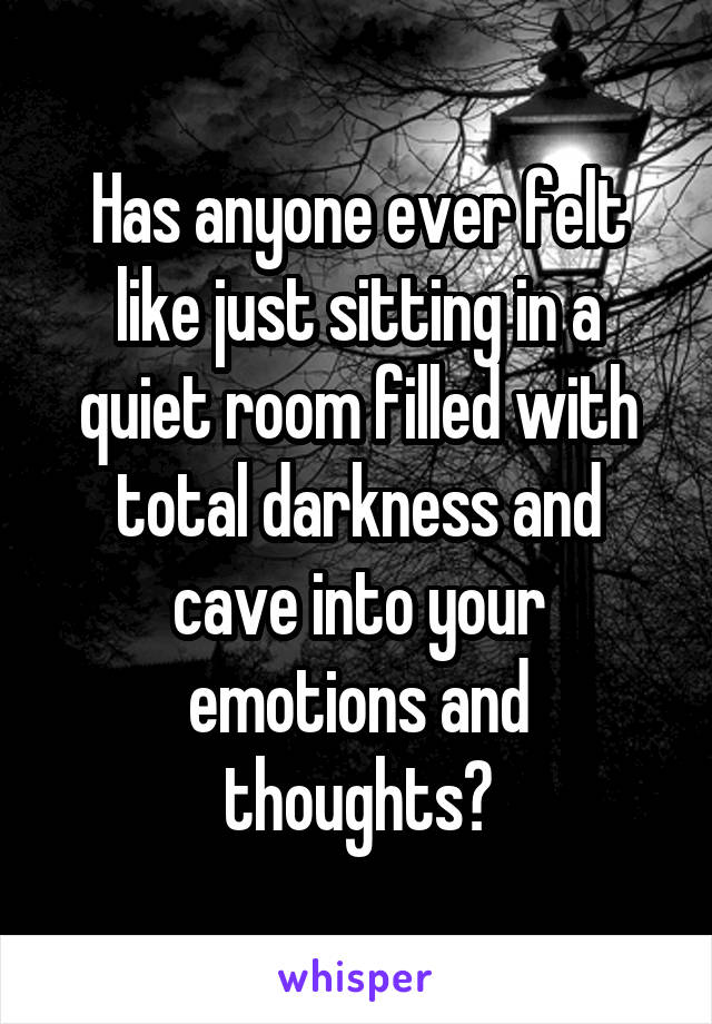 Has anyone ever felt like just sitting in a quiet room filled with total darkness and cave into your emotions and thoughts?