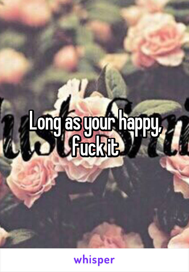 Long as your happy, fuck it