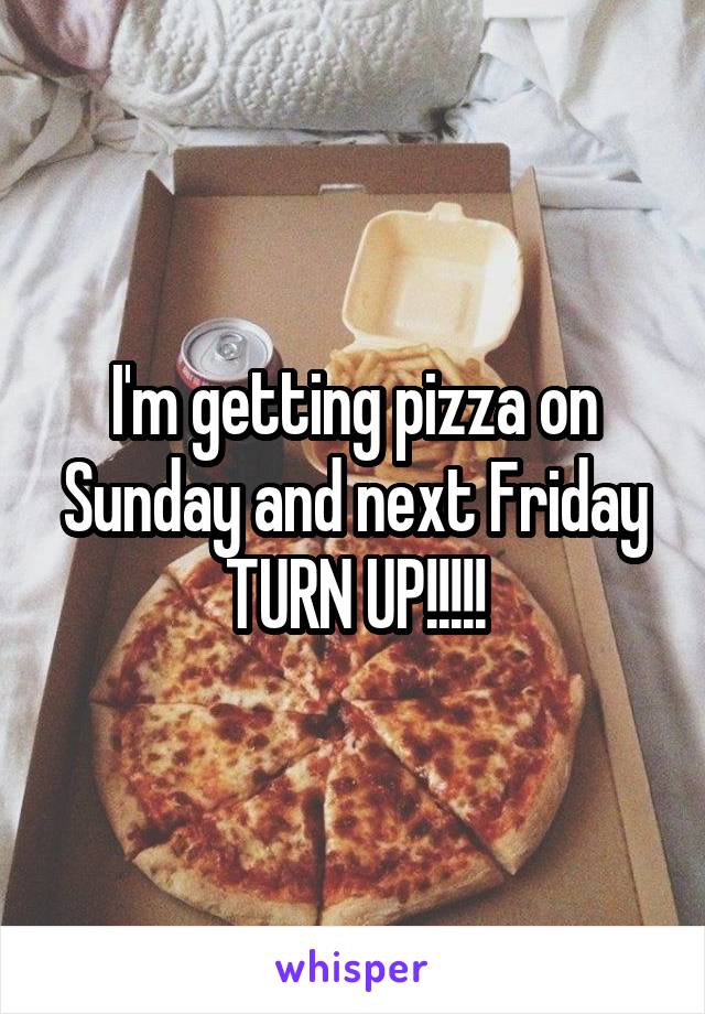 I'm getting pizza on Sunday and next Friday TURN UP!!!!!