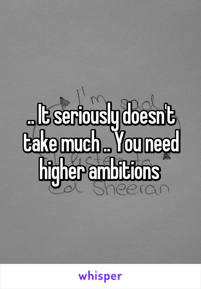 .. It seriously doesn't take much .. You need higher ambitions 