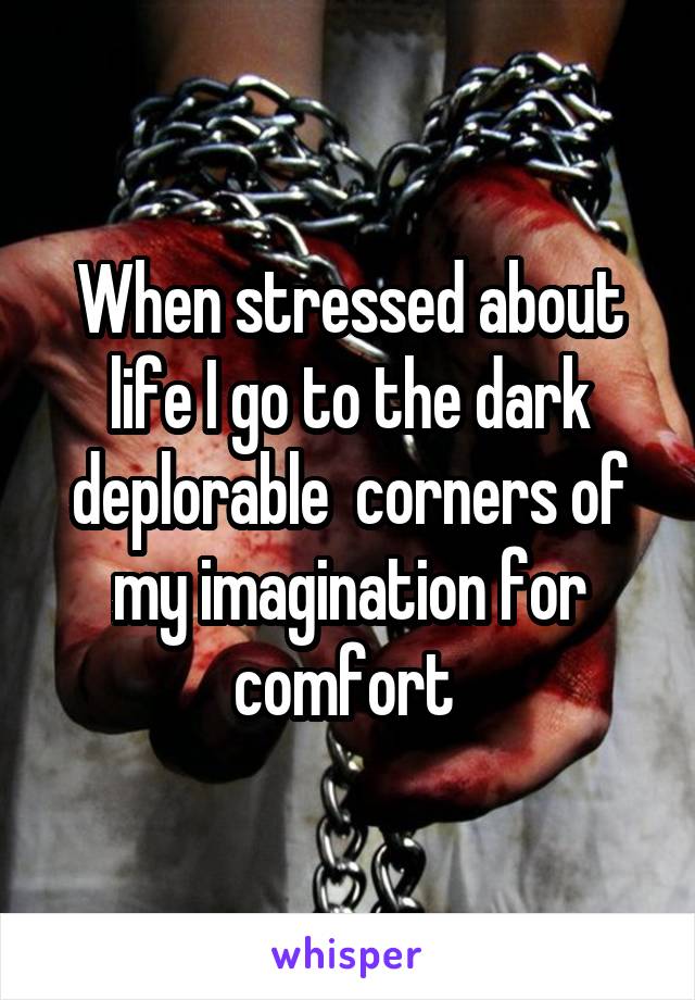 When stressed about life I go to the dark deplorable  corners of my imagination for comfort 