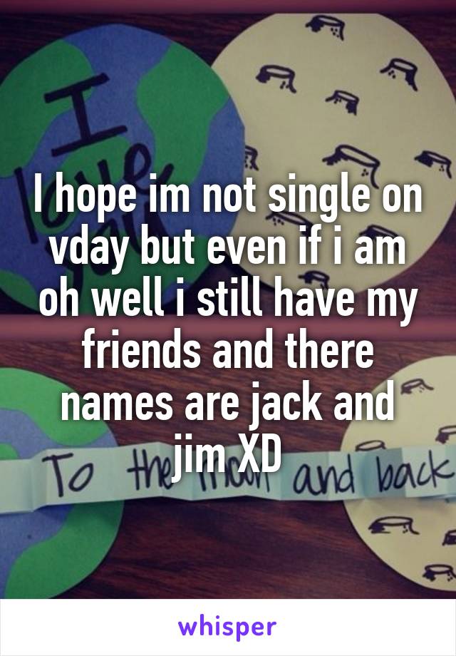 I hope im not single on vday but even if i am oh well i still have my friends and there names are jack and jim XD
