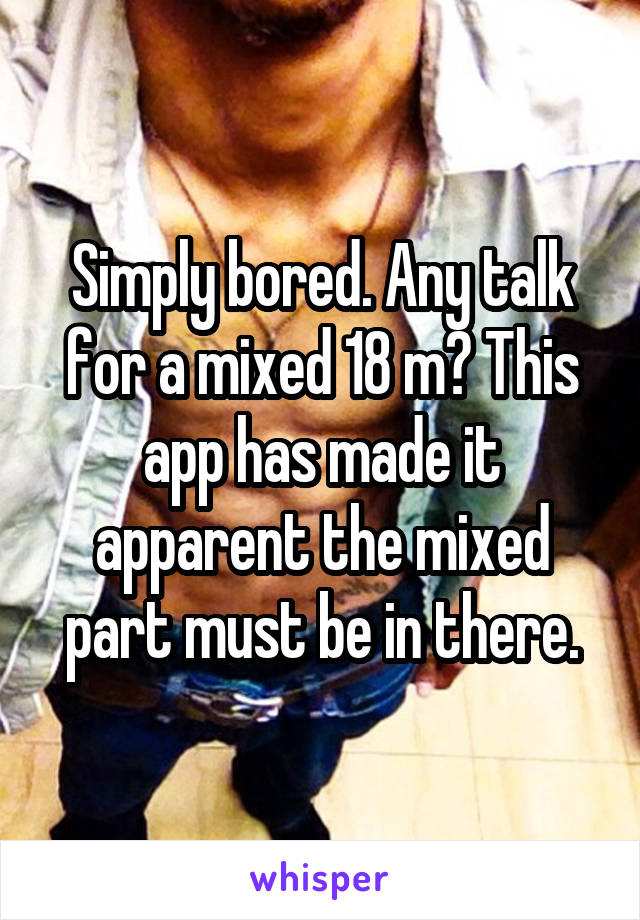 Simply bored. Any talk for a mixed 18 m? This app has made it apparent the mixed part must be in there.