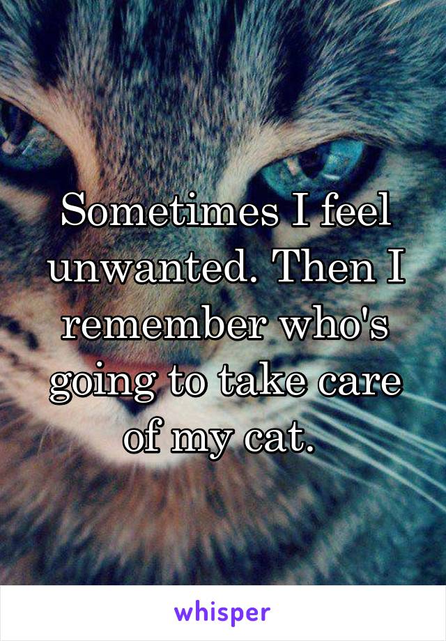 Sometimes I feel unwanted. Then I remember who's going to take care of my cat. 