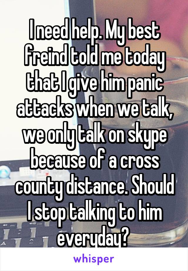 I need help. My best freind told me today that I give him panic attacks when we talk, we only talk on skype because of a cross county distance. Should I stop talking to him everyday? 