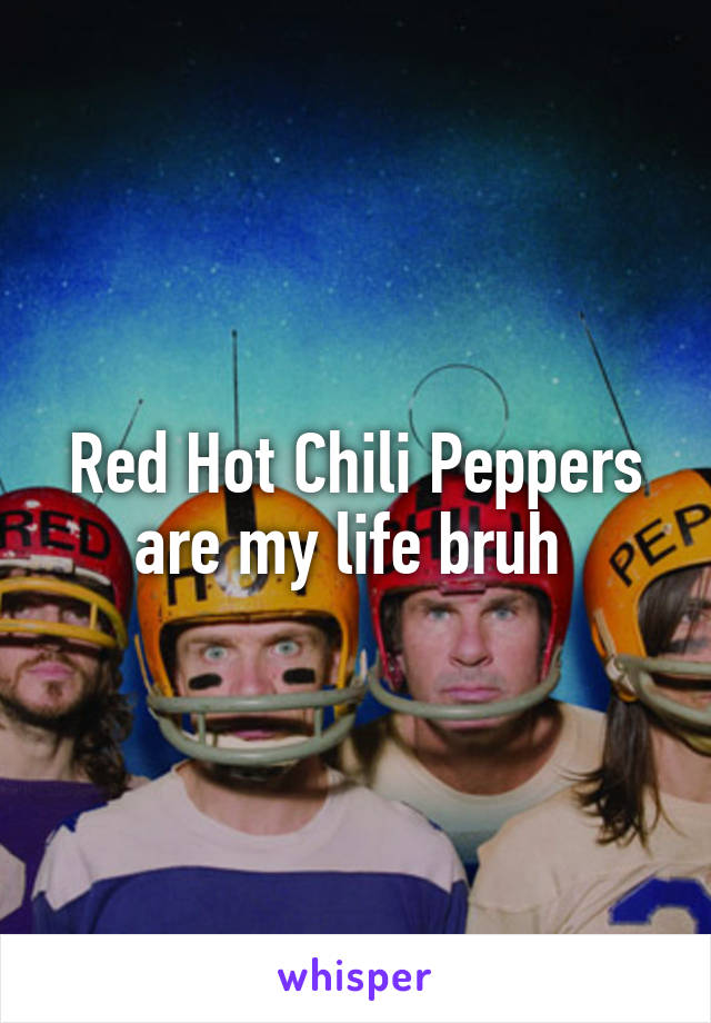 Red Hot Chili Peppers are my life bruh 