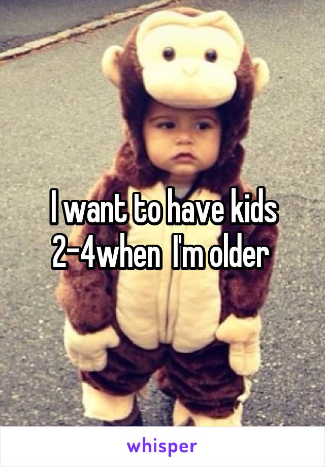 I want to have kids 2-4when  I'm older 