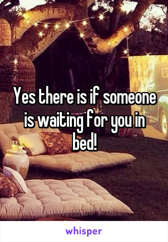 Yes there is if someone is waiting for you in bed!