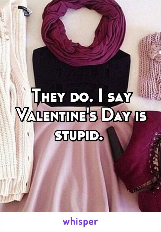 They do. I say Valentine's Day is stupid. 