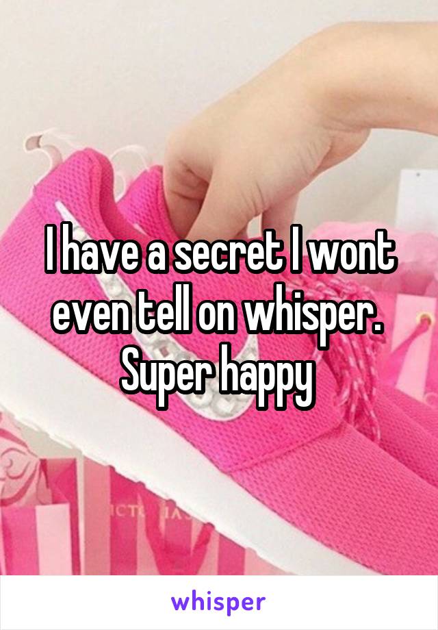 I have a secret I wont even tell on whisper.  Super happy 