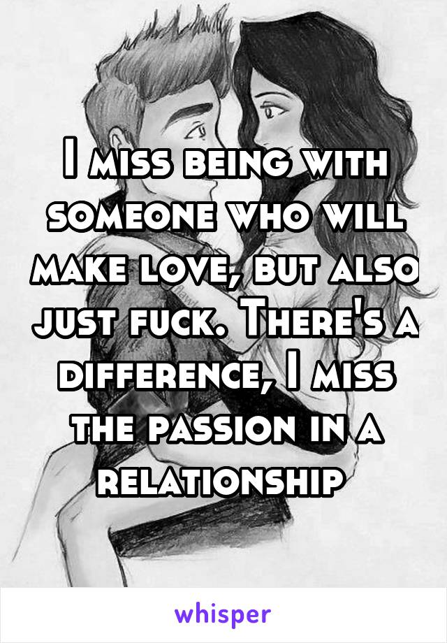 I miss being with someone who will make love, but also just fuck. There's a difference, I miss the passion in a relationship 