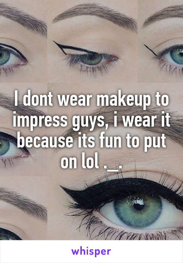 I dont wear makeup to impress guys, i wear it because its fun to put on lol ._.