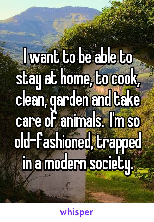 I want to be able to stay at home, to cook, clean, garden and take care of animals.  I'm so old-fashioned, trapped in a modern society.
