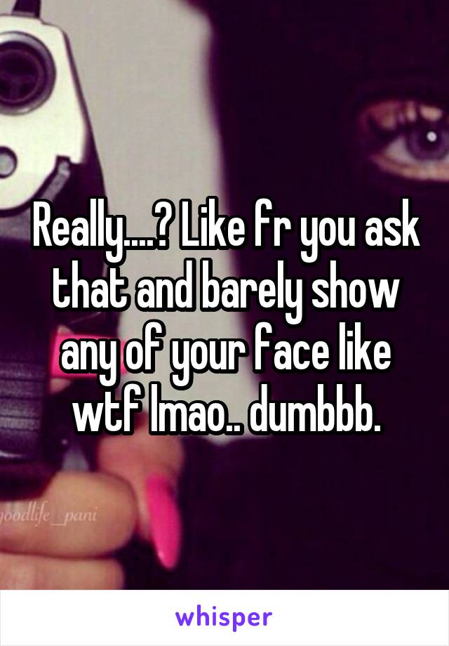 Really....? Like fr you ask that and barely show any of your face like wtf lmao.. dumbbb.