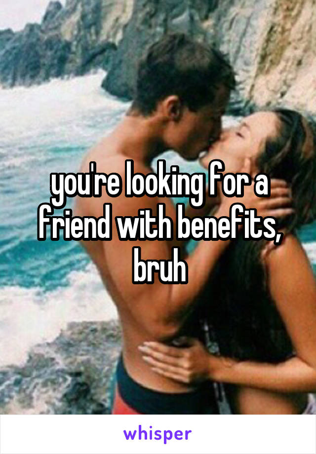 you're looking for a friend with benefits, bruh
