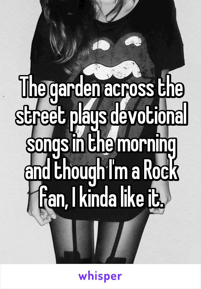 The garden across the street plays devotional songs in the morning and though I'm a Rock fan, I kinda like it.