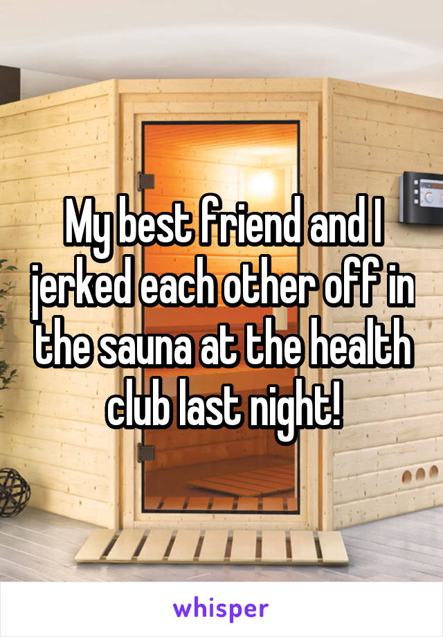 My best friend and I jerked each other off in the sauna at the health club last night!