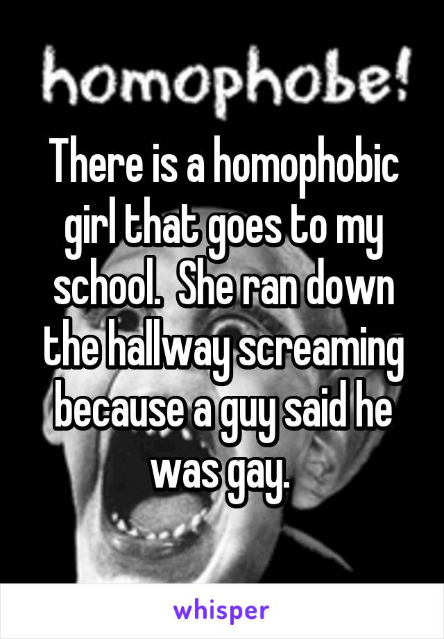 There is a homophobic girl that goes to my school.  She ran down the hallway screaming because a guy said he was gay. 