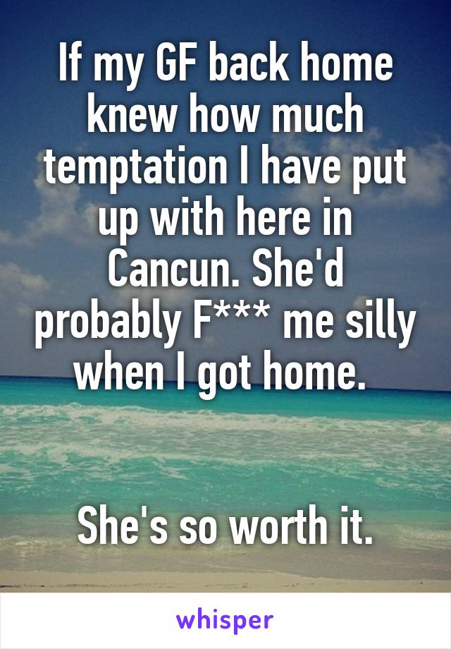 If my GF back home knew how much temptation I have put up with here in Cancun. She'd probably F*** me silly when I got home. 


She's so worth it.
