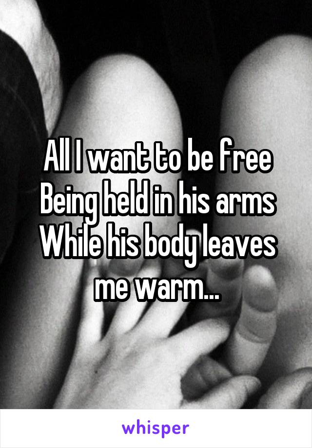 All I want to be free
Being held in his arms
While his body leaves me warm...