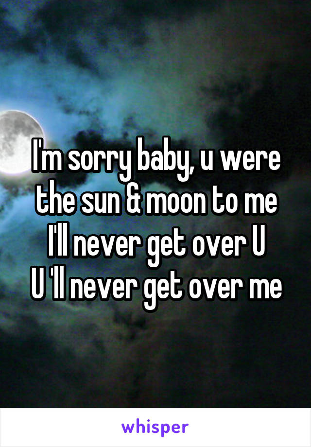 I'm sorry baby, u were the sun & moon to me
I'll never get over U
U 'll never get over me
