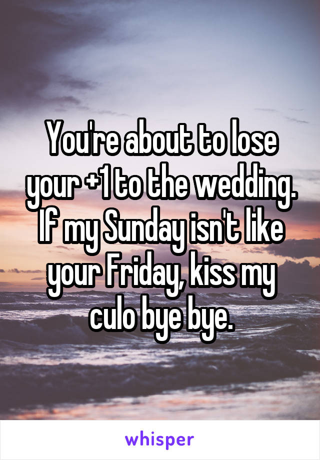 You're about to lose your +1 to the wedding. If my Sunday isn't like your Friday, kiss my culo bye bye.