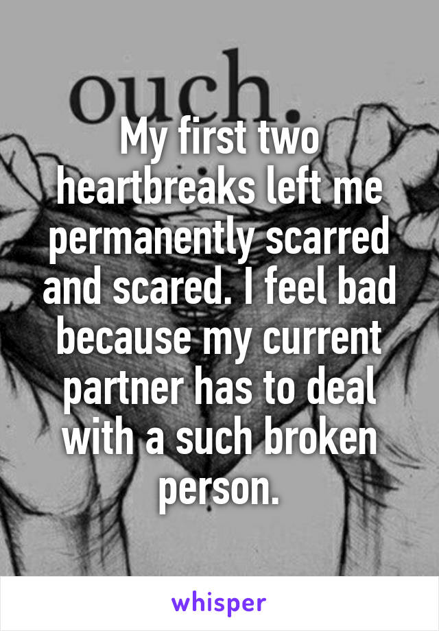 My first two heartbreaks left me permanently scarred and scared. I feel bad because my current partner has to deal with a such broken person.
