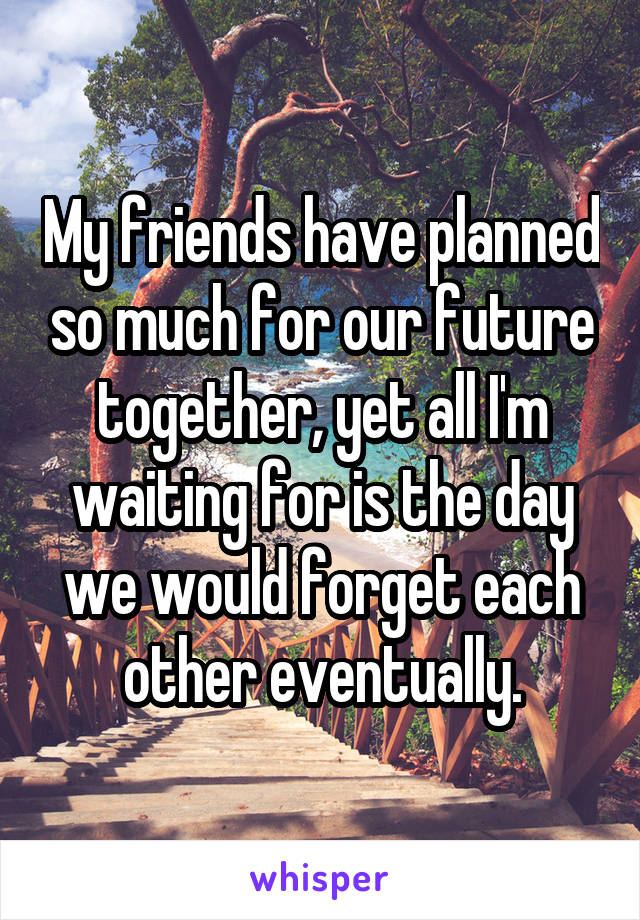 My friends have planned so much for our future together, yet all I'm waiting for is the day we would forget each other eventually.