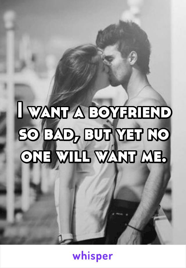 I want a boyfriend so bad, but yet no one will want me.