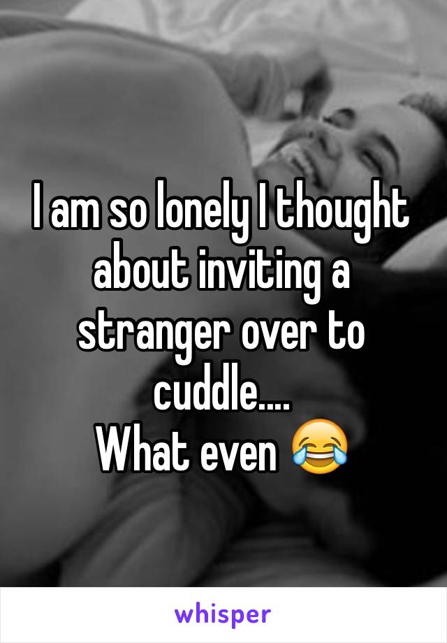 I am so lonely I thought about inviting a stranger over to cuddle....
What even 😂