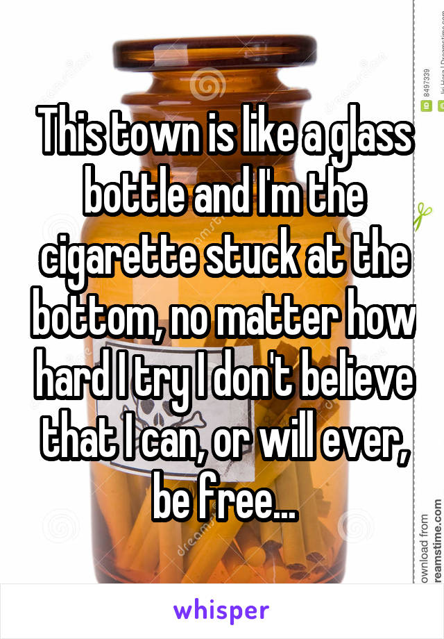 This town is like a glass bottle and I'm the cigarette stuck at the bottom, no matter how hard I try I don't believe that I can, or will ever, be free...