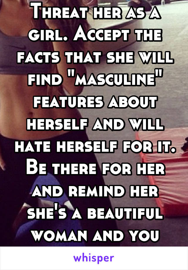 Threat her as a girl. Accept the facts that she will find "masculine" features about herself and will hate herself for it. Be there for her and remind her she's a beautiful woman and you love her. 