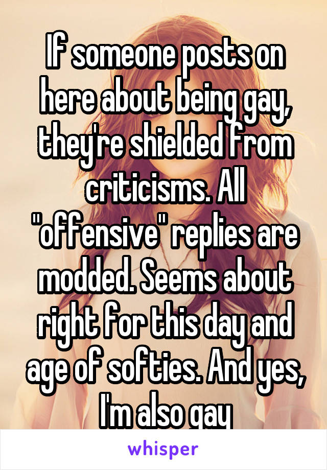 If someone posts on here about being gay, they're shielded from criticisms. All "offensive" replies are modded. Seems about right for this day and age of softies. And yes, I'm also gay