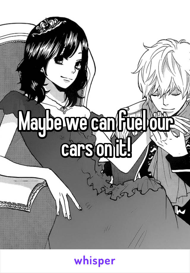 Maybe we can fuel our cars on it!