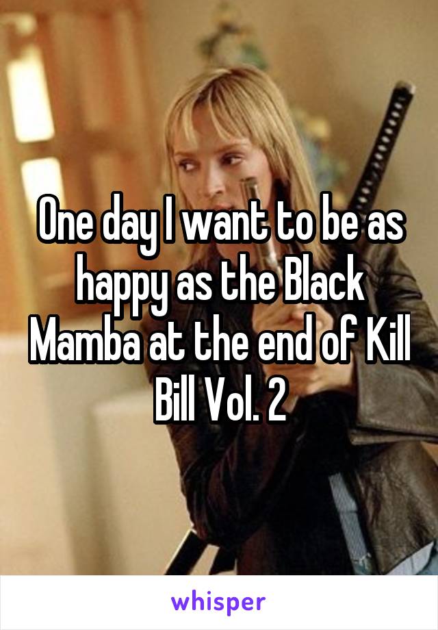 One day I want to be as happy as the Black Mamba at the end of Kill Bill Vol. 2