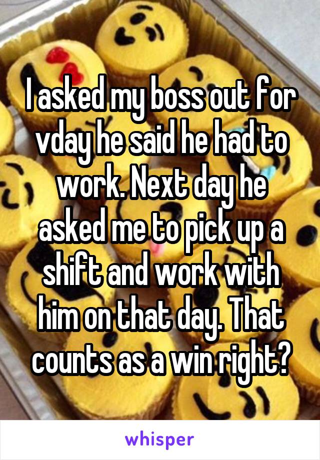 I asked my boss out for vday he said he had to work. Next day he asked me to pick up a shift and work with him on that day. That counts as a win right?
