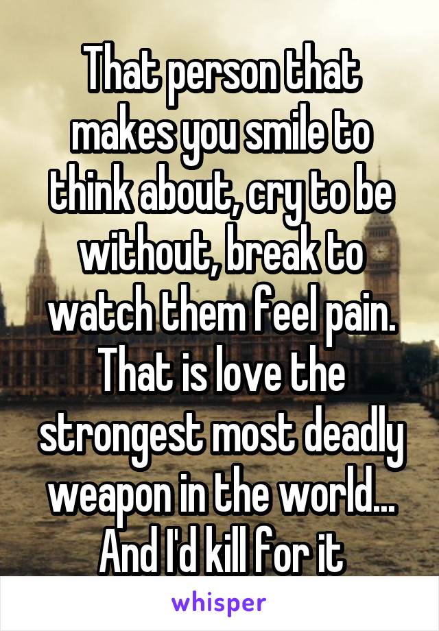 That person that makes you smile to think about, cry to be without, break to watch them feel pain. That is love the strongest most deadly weapon in the world... And I'd kill for it